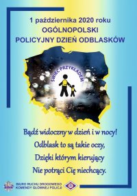 Plakat w kolorystyce niebiesko żółtej, na którym jest &quot;cień mapy Polski&quot; oraz napis: 1 października 2020 roku OGÓLNOPOLSKI POLICYJNY DZIEŃ ODBLASKÓW Bądź widoczny w dzień i w nocy! Odblask to są takie oczy Dzięki którym kierujący Nie potrąci Cie niechcący&quot;.